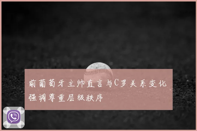 前葡萄牙主帅直言与C罗关系变化 强调尊重层级秩序