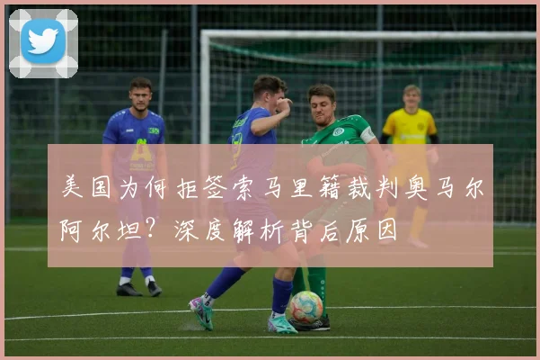 美国为何拒签索马里籍裁判奥马尔阿尔坦？深度解析背后原因