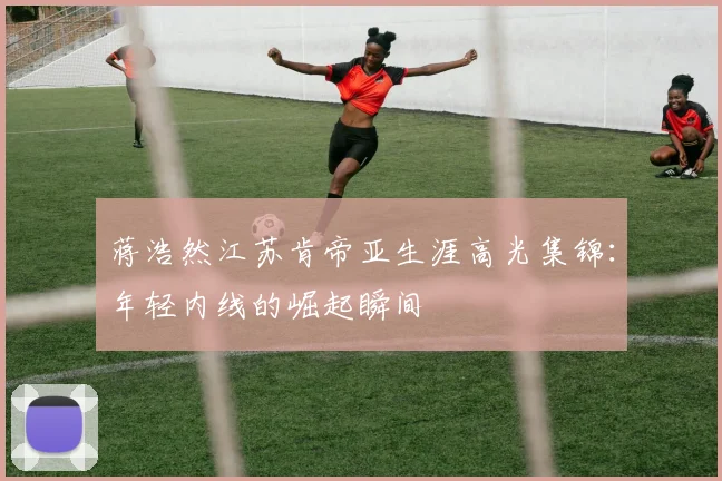蒋浩然江苏肯帝亚生涯高光集锦：年轻内线的崛起瞬间