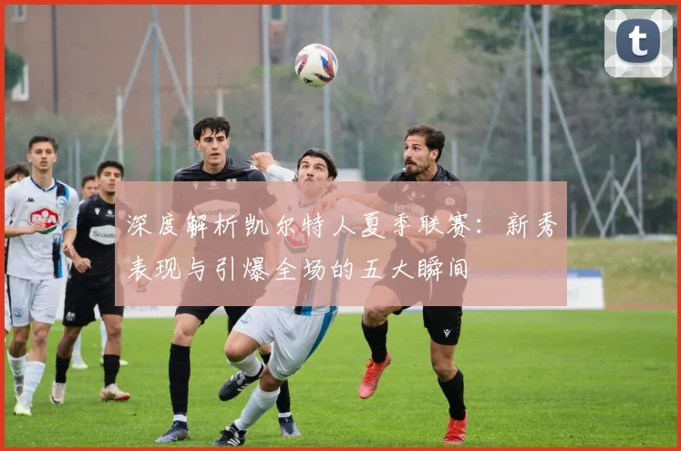 深度解析凯尔特人夏季联赛：新秀表现与引爆全场的五大瞬间