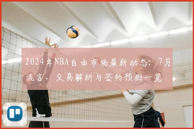 2024年NBA自由市场最新动态：7月流言、交易解析与签约预测一览