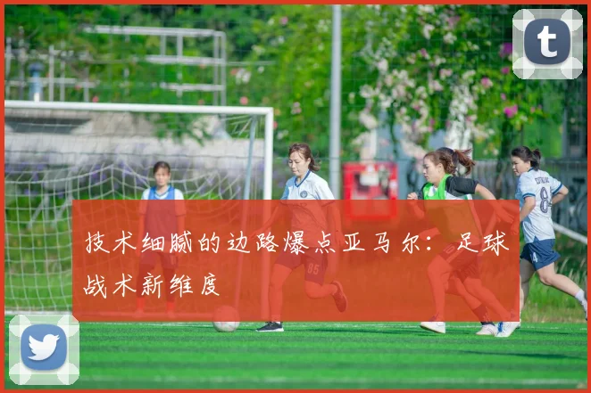 技术细腻的边路爆点亚马尔：足球战术新维度