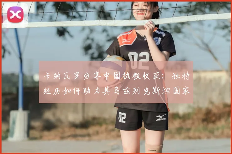 卡纳瓦罗分享中国执教收获：独特经历如何助力其乌兹别克斯坦国家队新征程