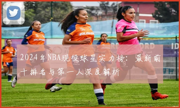 2024年NBA现役球星实力榜：最新前十排名与第一人深度解析