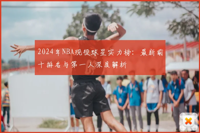 2024年NBA现役球星实力榜：最新前十排名与第一人深度解析