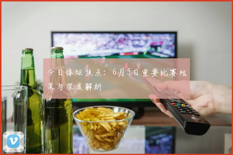 今日体坛焦点：6月5日重要比赛结果与深度解析