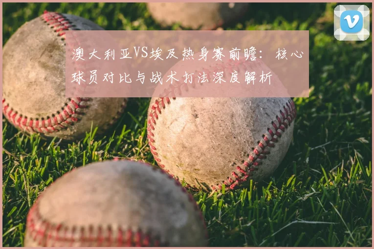 澳大利亚VS埃及热身赛前瞻：核心球员对比与战术打法深度解析