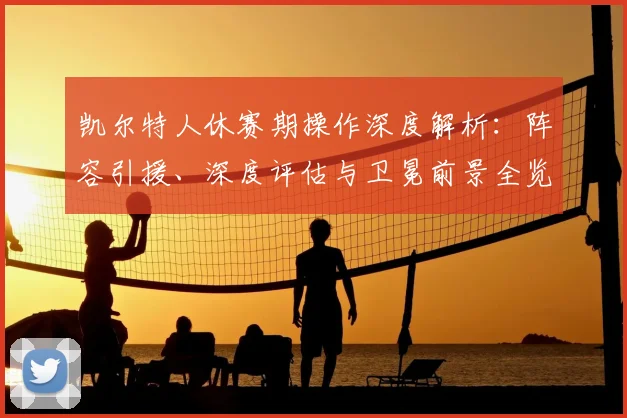 凯尔特人休赛期操作深度解析：阵容引援、深度评估与卫冕前景全览